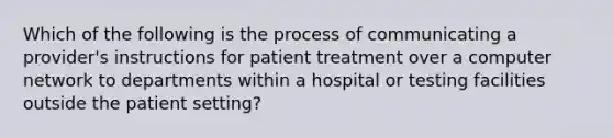 Which of the following is the process of communicating a provider's instructions for patient treatment over a computer network to departments within a hospital or testing facilities outside the patient setting?