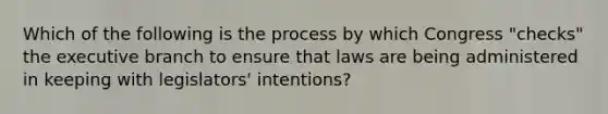 Which of the following is the process by which Congress "checks" the executive branch to ensure that laws are being administered in keeping with legislators' intentions?