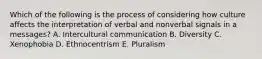 Which of the following is the process of considering how culture affects the interpretation of verbal and nonverbal signals in a​ messages? A. Intercultural communication B. Diversity C. Xenophobia D. Ethnocentrism E. Pluralism