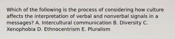 Which of the following is the process of considering how culture affects the interpretation of verbal and nonverbal signals in a​ messages? A. Intercultural communication B. Diversity C. Xenophobia D. Ethnocentrism E. Pluralism