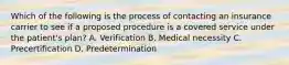 Which of the following is the process of contacting an insurance carrier to see if a proposed procedure is a covered service under the patient's plan? A. Verification B. Medical necessity C. Precertification D. Predetermination