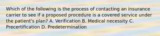 Which of the following is the process of contacting an insurance carrier to see if a proposed procedure is a covered service under the patient's plan? A. Verification B. Medical necessity C. Precertification D. Predetermination