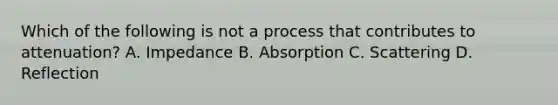 Which of the following is not a process that contributes to attenuation? A. Impedance B. Absorption C. Scattering D. Reflection