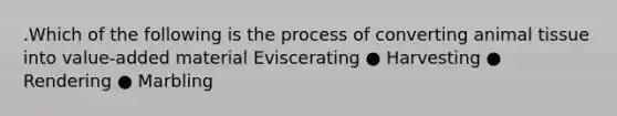 .Which of the following is the process of converting animal tissue into value-added material Eviscerating ● Harvesting ● Rendering ● Marbling