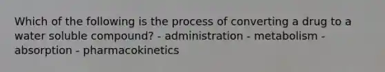 Which of the following is the process of converting a drug to a water soluble compound? - administration - metabolism - absorption - pharmacokinetics