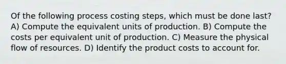 Of the following process costing steps, which must be done last? A) Compute the equivalent units of production. B) Compute the costs per equivalent unit of production. C) Measure the physical flow of resources. D) Identify the product costs to account for.