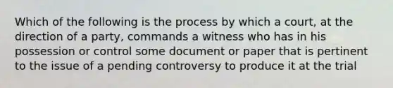 Which of the following is the process by which a court, at the direction of a party, commands a witness who has in his possession or control some document or paper that is pertinent to the issue of a pending controversy to produce it at the trial