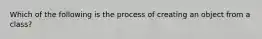 Which of the following is the process of creating an object from a class?