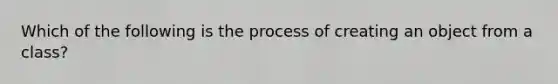 Which of the following is the process of creating an object from a class?