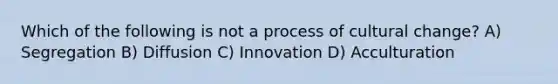 Which of the following is not a process of cultural change? A) Segregation B) Diffusion C) Innovation D) Acculturation