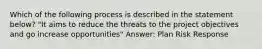 Which of the following process is described in the statement below? "It aims to reduce the threats to the project objectives and go increase opportunities" Answer: Plan Risk Response