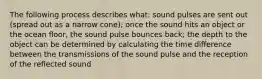 The following process describes what: sound pulses are sent out (spread out as a narrow cone); once the sound hits an object or the ocean floor, the sound pulse bounces back; the depth to the object can be determined by calculating the time difference between the transmissions of the sound pulse and the reception of the reflected sound