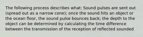 The following process describes what: Sound pulses are sent out (spread out as a narrow cone); once the sound hits an object or the ocean floor, the sound pulse bounces back; the depth to the object can be determined by calculating the time difference between the transmission of the reception of reflected sounded