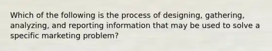 Which of the following is the process of designing, gathering, analyzing, and reporting information that may be used to solve a specific marketing problem?