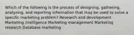 Which of the following is the process of designing, gathering, analyzing, and reporting information that may be used to solve a specific marketing problem? Research and development Marketing intelligence Marketing management Marketing research Database marketing