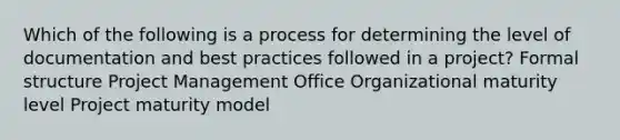 Which of the following is a process for determining the level of documentation and best practices followed in a project? Formal structure Project Management Office Organizational maturity level Project maturity model