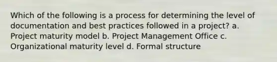 Which of the following is a process for determining the level of documentation and best practices followed in a project? a. Project maturity model b. Project Management Office c. Organizational maturity level d. Formal structure