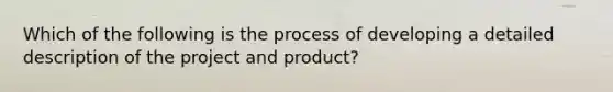 Which of the following is the process of developing a detailed description of the project and product?