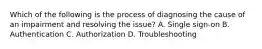 Which of the following is the process of diagnosing the cause of an impairment and resolving the issue? A. Single sign-on B. Authentication C. Authorization D. Troubleshooting