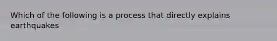 Which of the following is a process that directly explains earthquakes