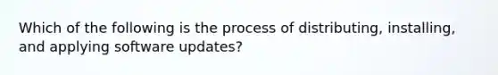 Which of the following is the process of distributing, installing, and applying software updates?