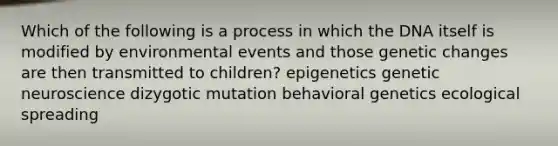 Which of the following is a process in which the DNA itself is modified by environmental events and those genetic changes are then transmitted to children? epigenetics genetic neuroscience dizygotic mutation behavioral genetics ecological spreading