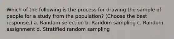 Which of the following is the process for drawing the sample of people for a study from the population? (Choose the best response.) a. Random selection b. Random sampling c. Random assignment d. Stratified random sampling