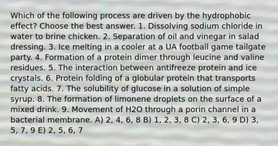 Which of the following process are driven by the hydrophobic effect? Choose the best answer. 1. Dissolving sodium chloride in water to brine chicken. 2. Separation of oil and vinegar in salad dressing. 3. Ice melting in a cooler at a UA football game tailgate party. 4. Formation of a protein dimer through leucine and valine residues. 5. The interaction between antifreeze protein and ice crystals. 6. Protein folding of a globular protein that transports fatty acids. 7. The solubility of glucose in a solution of simple syrup. 8. The formation of limonene droplets on the surface of a mixed drink. 9. Movement of H2O through a porin channel in a bacterial membrane. A) 2, 4, 6, 8 B) 1, 2, 3, 8 C) 2, 3, 6, 9 D) 3, 5, 7, 9 E) 2, 5, 6, 7