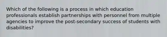 Which of the following is a process in which education professionals establish partnerships with personnel from multiple agencies to improve the post-secondary success of students with disabilities?