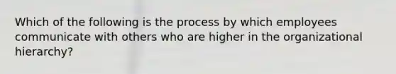 Which of the following is the process by which employees communicate with others who are higher in the organizational hierarchy?