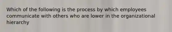 Which of the following is the process by which employees communicate with others who are lower in the organizational hierarchy