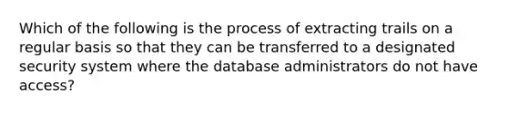 Which of the following is the process of extracting trails on a regular basis so that they can be transferred to a designated security system where the database administrators do not have access?