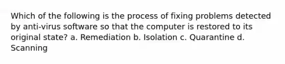 Which of the following is the process of fixing problems detected by anti-virus software so that the computer is restored to its original state? a. Remediation b. Isolation c. Quarantine d. Scanning