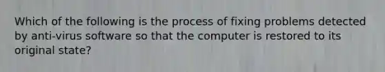 Which of the following is the process of fixing problems detected by anti-virus software so that the computer is restored to its original state?