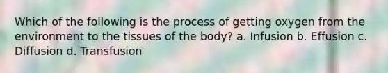 Which of the following is the process of getting oxygen from the environment to the tissues of the body? a. Infusion b. Effusion c. Diffusion d. Transfusion