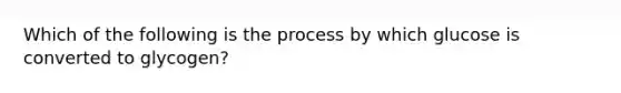 Which of the following is the process by which glucose is converted to glycogen?