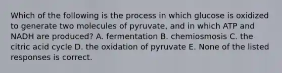 Which of the following is the process in which glucose is oxidized to generate two molecules of pyruvate, and in which ATP and NADH are produced? A. fermentation B. chemiosmosis C. the citric acid cycle D. the oxidation of pyruvate E. None of the listed responses is correct.