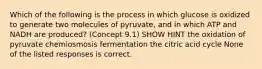 Which of the following is the process in which glucose is oxidized to generate two molecules of pyruvate, and in which ATP and NADH are produced? (Concept 9.1) SHOW HINT the oxidation of pyruvate chemiosmosis fermentation the citric acid cycle None of the listed responses is correct.