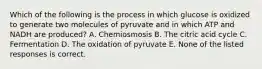 Which of the following is the process in which glucose is oxidized to generate two molecules of pyruvate and in which ATP and NADH are produced? A. Chemiosmosis B. The citric acid cycle C. Fermentation D. The oxidation of pyruvate E. None of the listed responses is correct.