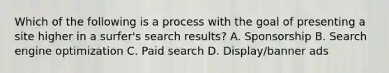 Which of the following is a process with the goal of presenting a site higher in a surfer's search results? A. Sponsorship B. Search engine optimization C. Paid search D. Display/banner ads