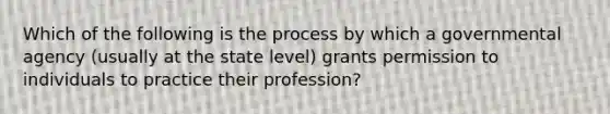 Which of the following is the process by which a governmental agency (usually at the state level) grants permission to individuals to practice their profession?