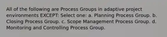 All of the following are Process Groups in adaptive project environments EXCEPT: Select one: a. Planning Process Group. b. Closing Process Group. c. Scope Management Process Group. d. Monitoring and Controlling Process Group.