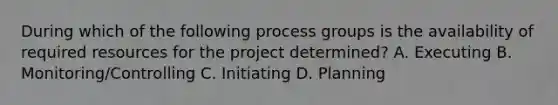 During which of the following process groups is the availability of required resources for the project determined? A. Executing B. Monitoring/Controlling C. Initiating D. Planning