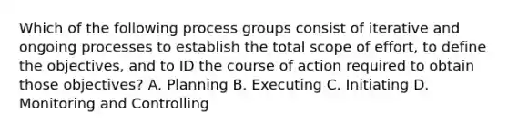 Which of the following process groups consist of iterative and ongoing processes to establish the total scope of effort, to define the objectives, and to ID the course of action required to obtain those objectives? A. Planning B. Executing C. Initiating D. Monitoring and Controlling