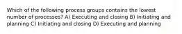 Which of the following process groups contains the lowest number of processes? A) Executing and closing B) Initiating and planning C) Initiating and closing D) Executing and planning