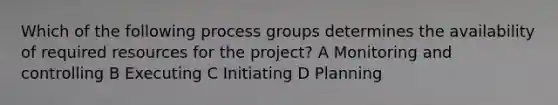 Which of the following process groups determines the availability of required resources for the project? A Monitoring and controlling B Executing C Initiating D Planning