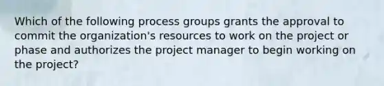 Which of the following process groups grants the approval to commit the organization's resources to work on the project or phase and authorizes the project manager to begin working on the project?