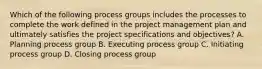 Which of the following process groups includes the processes to complete the work defined in the project management plan and ultimately satisfies the project specifications and objectives? A. Planning process group B. Executing process group C. Initiating process group D. Closing process group