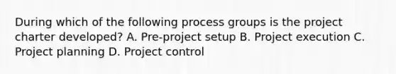 During which of the following process groups is the project charter developed? A. Pre-project setup B. Project execution C. Project planning D. Project control