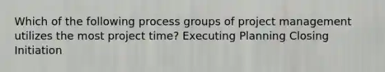 Which of the following process groups of project management utilizes the most project time? Executing Planning Closing Initiation